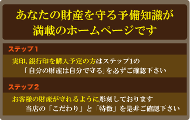 動画が見れない方へ
「自分の財産は自分で守る」をクリックして下さい。
偽者の実印、銀行印を見破る知識が得られます。
音声が聴けない方へ
あなたの財産を守る予備知識が満載のホームページです。 
どこで実印、銀行印を買えばよいのか？が判断できます。